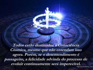 Todos estão destinados à Consciência Cósmica, mesmo que não entendam isso agora. Porém, se o desentendimento é passageiro, a felicidade advinda do processo de evoluir continuamente será imperecível. 