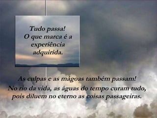 Tudo passa!  O que marca é a experiência adquirida. As culpas e as mágoas também passam! No rio da vida, as águas do tempo curam tudo, pois diluem no eterno as coisas passageiras. 