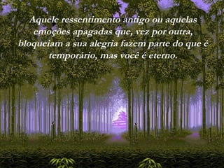 Aquele ressentimento antigo ou aquelas
emoções apagadas que, vez por outra,
bloqueiam a sua alegria fazem parte do que é
temporário, mas você é eterno.
 