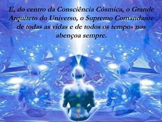 E, do centro da Consciência Cósmica, o Grande
Arquiteto do Universo, o Supremo Comandante
de todas as vidas e de todos os tempos nos
abençoa sempre.
 