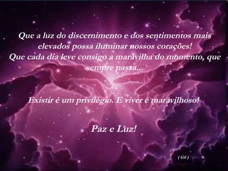 Que a luz do discernimento e dos sentimentos mais
elevados possa iluminar nossos corações!
Que cada dia leve consigo a maravilha do momento, que
sempre passa...
Existir é um privilégio. E viver é maravilhoso!
Paz e Luz!
( Gil )
 