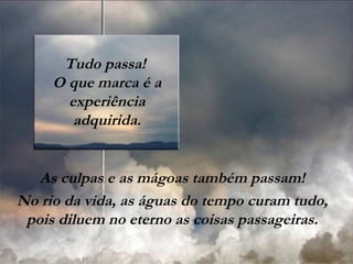 Tudo passa!
O que marca é a
experiência
adquirida.
As culpas e as mágoas também passam!
No rio da vida, as águas do tempo curam tudo,
pois diluem no eterno as coisas passageiras.
 