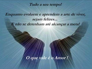 Tudo a seu tempo!
Enquanto evoluem e aprendem a arte de viver,
sejam felizes...
E não se detenham até alcançar a meta!
O que vale é o Amor !
 