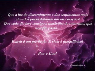 Que a luz do discernimento e dos sentimentos mais
elevados possa iluminar nossos corações!
Que cada dia leve consigo a maravilha do momento, que
sempre passa...
Existir é um privilégio. E viver é maravilhoso!
Paz e Luz!
(Planeta Sonho)
 