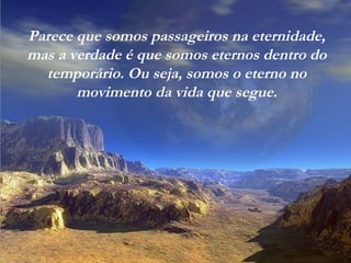 Parece que somos passageiros na eternidade,
mas a verdade é que somos eternos dentro do
temporário. Ou seja, somos o eterno no
movimento da vida que segue.
 