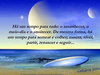 Há um tempo para tudo: o amanhecer, o
meio-dia e o anoitecer. Da mesma forma, há
um tempo para semear e colher; nascer, viver,
partir, renascer e seguir...
 