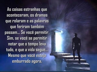 As coisas estranhas queAs coisas estranhas que
aconteceram, os dramasaconteceram, os dramas
que rolaram e as palavrasque rolaram e as palavras
que feriram tambémque feriram também
passam... Se você permitir.passam... Se você permitir.
Sim, se você se permitirSim, se você se permitir
notar que o tempo levanotar que o tempo leva
tudo, e que a vida segue...tudo, e que a vida segue...
Mesmo que você estejaMesmo que você esteja
emburrado agora.emburrado agora.
 