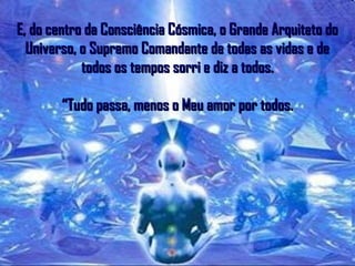 E, do centro da Consciência Cósmica, o Grande Arquiteto doE, do centro da Consciência Cósmica, o Grande Arquiteto do
Universo, o Supremo Comandante de todas as vidas e deUniverso, o Supremo Comandante de todas as vidas e de
todos os tempos sorri e diz a todos.todos os tempos sorri e diz a todos.
“Tudo passa, menos o Meu amor por todos.“Tudo passa, menos o Meu amor por todos.
 