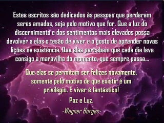 Estes escritos são dedicados às pessoas que perderamEstes escritos são dedicados às pessoas que perderam
seres amados, seja pelo motivo que for. Que a luz doseres amados, seja pelo motivo que for. Que a luz do
discernimento e dos sentimentos mais elevados possadiscernimento e dos sentimentos mais elevados possa
devolver a elas o tesão de viver e o gosto de aprender novasdevolver a elas o tesão de viver e o gosto de aprender novas
lições na existência. Que elas percebam que cada dia levalições na existência. Que elas percebam que cada dia leva
consigo a maravilha do momento, que sempre passa...consigo a maravilha do momento, que sempre passa...
Que elas se permitam ser felizes novamente,Que elas se permitam ser felizes novamente,
somente pelo motivo de que existir é umsomente pelo motivo de que existir é um
privilégio. E viver é fantástico!privilégio. E viver é fantástico!
Paz e Luz.Paz e Luz.
-Wagner Borges--Wagner Borges-
 