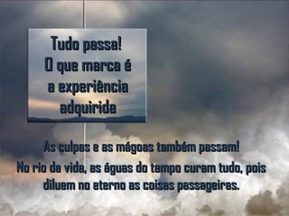Tudo passa!Tudo passa!
O que marca éO que marca é
a experiênciaa experiência
adquiridaadquirida
As culpas e as mágoas também passam!As culpas e as mágoas também passam!
No rio da vida, as águas do tempo curam tudo, poisNo rio da vida, as águas do tempo curam tudo, pois
diluem no eterno as coisas passageiras.diluem no eterno as coisas passageiras.
 