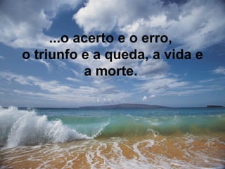 ...o acerto e o erro,  o triunfo e a queda,  a vida e a morte.   
