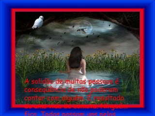 A solidão de muitas pessoas é conseqüência de não poderem contar com alguém. É resultado de uma vida de cometa. Ninguém fica. Todos passam uns pelos outros.