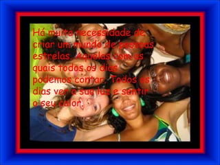 Há muita necessidade de criar um mundo de pessoas estrelas. Aquelas com as quais todos os dias podemos contar. Todos os dias ver a sua luz e sentir o seu calor.