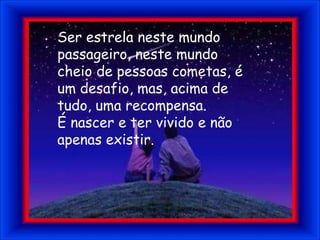 Ser estrela neste mundo passageiro, neste mundo cheio de pessoas cometas, é um desafio, mas, acima de tudo, uma recompensa.É nascer e ter vivido e não apenas existir.