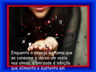 Enquanto o desejo é chama que se consome e deixa um vazio nas almas, a amizade é bênção que alimenta e sustenta em todos os momentos da vida.