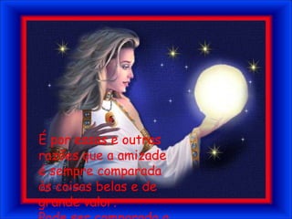 É por essas e outras razões que a amizade é sempre comparada às coisas belas e de grande valor.Pode ser comparada a um tesouro...