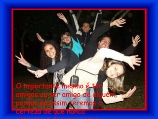 O importante mesmo é ter amigos ou ser amigo de alguém, porque só assim teremos a certeza de que nunca estaremos desamparados.