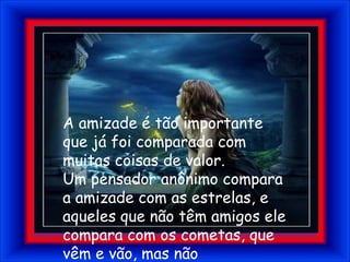 A amizade é tão importante que já foi comparada com muitas coisas de valor.Um pensador anônimo compara a amizade com as estrelas, e aqueles que não têm amigos ele compara com os cometas, que vêm e vão, mas não permanecem, nem iluminam como as estrelas.
