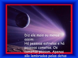 Diz ele mais ou menos assim:Há pessoas estrelas e há pessoas cometas. Os cometas passam. Apenas são lembrados pelas datas que passam e retornam.