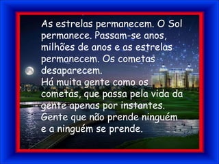 As estrelas permanecem. O Sol permanece. Passam-se anos, milhões de anos e as estrelas permanecem. Os cometas desaparecem.Há muita gente como os cometas, que passa pela vida da gente apenas por instantes. Gente que não prende ninguém e a ninguém se prende.