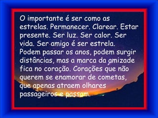 O importante é ser como as estrelas. Permanecer. Clarear. Estar presente. Ser luz. Ser calor. Ser vida. Ser amigo é ser estrela.Podem passar os anos, podem surgir distâncias, mas a marca da amizade fica no coração. Corações que não querem se enamorar de cometas, que apenas atraem olhares passageiros e passam.