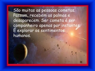 São muitas as pessoas cometas. Passam, recebem as palmas e desaparecem. Ser cometa é ser companheiro apenas por instantes. É explorar os sentimentos humanos.