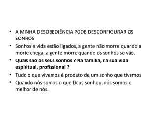 • A MINHA DESOBEDIÊNCIA PODE DESCONFIGURAR OS
SONHOS
• Sonhos e vida estão ligados, a gente não morre quando a
morte chega, a gente morre quando os sonhos se vão.
• Quais são os seus sonhos ? Na família, na sua vida
espiritual, profissional ?
• Tudo o que vivemos é produto de um sonho que tivemos
• Quando nós somos o que Deus sonhou, nós somos o
melhor de nós.
 