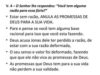V. 4 – O Senhor lhe respondeu: “Você tem alguma
razão para essa fúria?”
• Estar sem razão, ANULA AS PROMESSAS DE
DEUS PARA A SUA VIDA.
• Pare e pense se você tem alguma base
racional para isso que você esta fazendo.
• Deus acusa Jonas dele ter perdido a razão, de
estar com a sua razão deformada,
• O seu senso e valor foi deformado, fazendo
que que ele não viva as promessas de Deus.
• As promessas que Deus tem para a sua vida
não perdem a sua validade.
 