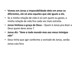 • Vemos em Jonas a impossibilidade dele em amar os
diferentes, ele só ama aqueles que são iguais a ele.
• Se a minha relação de vida é só com quem eu gosto, a
minha relação de vida fica cada vez mais estreita.
• Jonas limitava a graça de Deus – Quem é Jonas pra dizer a
Deus quem deve amar ?
• Jonas diz: “Ame a todo mundo mas aos meus inimigos
não”
• Deus tinha que agir conforme a vontade de Jonas, senão
Jonas caia fora
 