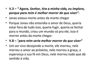 • V.3 – “ Agora, Senhor, tira a minha vida, eu imploro,
porque para mim é melhor morrer do que viver”.
• Jonas estava morto antes da morte chegar
• Porque Jonas não entendia o amor de Deus, queria
estar fora de tudo isso, queria fugir, queria se fechar
para o mundo, criou um mundo só pra ele, isso é
morrer antes da morte chegar.
• V.8 – “para mim seria melhor morrer do que viver”
• Um ser vivo desejando a morte, ele morreu, nele
morreu o amor ao próximo, nele morreu a graça, a
esperança a sua fé em Deus, nele morreu tudo que dá
sentido à vida.
 