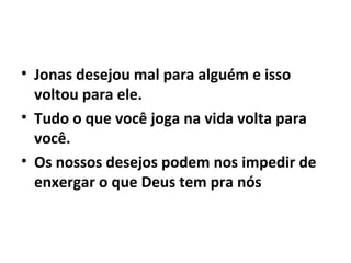• Jonas desejou mal para alguém e isso
voltou para ele.
• Tudo o que você joga na vida volta para
você.
• Os nossos desejos podem nos impedir de
enxergar o que Deus tem pra nós
 