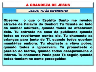 Observe o que o Espírito Santo me revelou
através da Palavra do Senhor: Tu ficaste ao lado
da mulher adúltera, quando todos se afastavam
dela. Tu entraste na casa do publicano quando
todos se revoltavam contra ele. Tu chamaste as
crianças para junto de Ti, quando todos queriam
mandá-las embora. Tu elogiaste a viúva pobre,
quando todos a ignoravam. Tu prometeste o
paraíso ao ladrão, quando todos desejavam-lhe o
inferno. Tu chamaste Paulo para Te seguir, quando
todos temiam-no como perseguidor.
A GRANDEZA DE JESUS
JESUS, TU ÉS DIFERENTE!
 