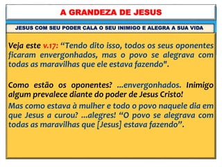 Veja este v.17: “Tendo dito isso, todos os seus oponentes
ficaram envergonhados, mas o povo se alegrava com
todas as maravilhas que ele estava fazendo".
Como estão os oponentes? ...envergonhados. Inimigo
algum prevalece diante do poder de Jesus Cristo!
Mas como estava à mulher e todo o povo naquele dia em
que Jesus a curou? ...alegres! “O povo se alegrava com
todas as maravilhas que [Jesus] estava fazendo”.
A GRANDEZA DE JESUS
JESUS COM SEU PODER CALA O SEU INIMIGO E ALEGRA A SUA VIDA
 