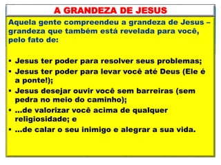 Aquela gente compreendeu a grandeza de Jesus –
grandeza que também está revelada para você,
pelo fato de:
 Jesus ter poder para resolver seus problemas;
 Jesus ter poder para levar você até Deus (Ele é
a ponte!);
 Jesus desejar ouvir você sem barreiras (sem
pedra no meio do caminho);
 ...de valorizar você acima de qualquer
religiosidade; e
 ...de calar o seu inimigo e alegrar a sua vida.
A GRANDEZA DE JESUS
 