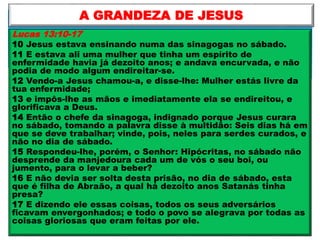 Lucas 13:10-17
10 Jesus estava ensinando numa das sinagogas no sábado.
11 E estava ali uma mulher que tinha um espírito de
enfermidade havia já dezoito anos; e andava encurvada, e não
podia de modo algum endireitar-se.
12 Vendo-a Jesus chamou-a, e disse-lhe: Mulher estás livre da
tua enfermidade;
13 e impôs-lhe as mãos e imediatamente ela se endireitou, e
glorificava a Deus.
14 Então o chefe da sinagoga, indignado porque Jesus curara
no sábado, tomando a palavra disse à multidão: Seis dias há em
que se deve trabalhar; vinde, pois, neles para serdes curados, e
não no dia de sábado.
15 Respondeu-lhe, porém, o Senhor: Hipócritas, no sábado não
desprende da manjedoura cada um de vós o seu boi, ou
jumento, para o levar a beber?
16 E não devia ser solta desta prisão, no dia de sábado, esta
que é filha de Abraão, a qual há dezoito anos Satanás tinha
presa?
17 E dizendo ele essas coisas, todos os seus adversários
ficavam envergonhados; e todo o povo se alegrava por todas as
coisas gloriosas que eram feitas por ele.
A GRANDEZA DE JESUS
 