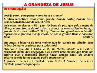 INTRODUÇÃO
Você já parou para pensar como Jesus é grande?
A Bíblia reconhece Jesus como grande: Grande Pastor, Grande Deus,
Grande Salvador, Grande Jesus Cristo!
Veja estes versículos – Hb 13.20: “O Deus da paz, que pelo sangue da
aliança eterna trouxe de volta dentre os mortos o nosso Senhor Jesus, o
grande Pastor das ovelhas”. Tt 2.13: “enquanto aguardamos a bendita
esperança: a gloriosa manifestação de nosso grande Deus e Salvador,
Jesus Cristo”.
Em Lucas, a história de uma mulher que foi curada no sábado. Suas
lições são muito preciosas para todos nós!
observe o que diz a bíblia V. 10, 11: "Certo sábado Jesus estava
ensinando numa das sinagogas, e ali estava uma mulher que tinha um
espírito que a mantinha doente havia dezoito anos. Ela andava
encurvada e de forma alguma podia endireitar-se”.
A grandeza de Jesus é revelada nesse texto. A Grandeza de Jesus é
revelada para você, por que...
A GRANDEZA DE JESUS
 