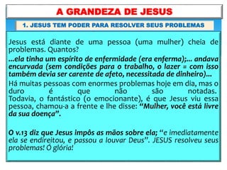 Jesus está diante de uma pessoa (uma mulher) cheia de
problemas. Quantos?
...ela tinha um espírito de enfermidade (era enferma);... andava
encurvada (sem condições para o trabalho, o lazer = com isso
também devia ser carente de afeto, necessitada de dinheiro)...
Há muitas pessoas com enormes problemas hoje em dia, mas o
duro é que não são notadas.
Todavia, o fantástico (o emocionante), é que Jesus viu essa
pessoa, chamou-a a frente e lhe disse: “Mulher, você está livre
da sua doença”.
O v.13 diz que Jesus impôs as mãos sobre ela; “e imediatamente
ela se endireitou, e passou a louvar Deus”. JESUS resolveu seus
problemas! Ó glória!
A GRANDEZA DE JESUS
1. JESUS TEM PODER PARA RESOLVER SEUS PROBLEMAS
 