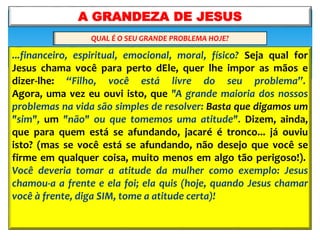 ...financeiro, espiritual, emocional, moral, físico? Seja qual for
Jesus chama você para perto dEle, quer lhe impor as mãos e
dizer-lhe: “Filho, você está livre do seu problema”.
Agora, uma vez eu ouvi isto, que "A grande maioria dos nossos
problemas na vida são simples de resolver: Basta que digamos um
"sim", um "não" ou que tomemos uma atitude". Dizem, ainda,
que para quem está se afundando, jacaré é tronco... já ouviu
isto? (mas se você está se afundando, não desejo que você se
firme em qualquer coisa, muito menos em algo tão perigoso!).
Você deveria tomar a atitude da mulher como exemplo: Jesus
chamou-a a frente e ela foi; ela quis (hoje, quando Jesus chamar
você à frente, diga SIM, tome a atitude certa)!
A GRANDEZA DE JESUS
QUAL É O SEU GRANDE PROBLEMA HOJE?
 