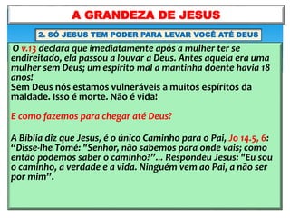 O v.13 declara que imediatamente após a mulher ter se
endireitado, ela passou a louvar a Deus. Antes aquela era uma
mulher sem Deus; um espírito mal a mantinha doente havia 18
anos!
Sem Deus nós estamos vulneráveis a muitos espíritos da
maldade. Isso é morte. Não é vida!
E como fazemos para chegar até Deus?
A Bíblia diz que Jesus, é o único Caminho para o Pai, Jo 14.5, 6:
“Disse-lhe Tomé: "Senhor, não sabemos para onde vais; como
então podemos saber o caminho?”... Respondeu Jesus: "Eu sou
o caminho, a verdade e a vida. Ninguém vem ao Pai, a não ser
por mim”.
A GRANDEZA DE JESUS
2. SÓ JESUS TEM PODER PARA LEVAR VOCÊ ATÉ DEUS
 