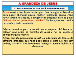 O v.14 mostra que Jesus passou por cima de algumas barreiras
para poder abençoar aquela mulher: Indignado porque Jesus
havia curado no sábado, o dirigente da sinagoga disse ao povo:
"Há seis dias em que se deve trabalhar”. Venham para ser curados
nesses dias, e não no sábado.
Criaram barreiras para Jesus não curar naquele dia! Tentaram
colocar uma pedra no caminho de Jesus a fim de impedi-Lo
abençoar aquela mulher.
Agora, que são pedras para Jesus? ...a autoridade de Jesus é de
tamanha grandeza que nada pode contê-lo; para Ele não tem
pedras, barreiras: Ele determinou abençoar aquela mulher e a
abençoou!
A GRANDEZA DE JESUS
3. JESUS DESEJA OUVIR VOCÊ SEM BARREIRAS
 