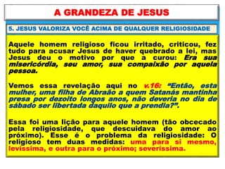 Aquele homem religioso ficou irritado, criticou, fez
tudo para acusar Jesus de haver quebrado a lei, mas
Jesus deu o motivo por que a curou: Era sua
misericórdia, seu amor, sua compaixão por aquela
pessoa.
Vemos essa revelação aqui no v.16: “Então, esta
mulher, uma filha de Abraão a quem Satanás mantinha
presa por dezoito longos anos, não deveria no dia de
sábado ser libertada daquilo que a prendia?”.
Essa foi uma lição para aquele homem (tão obcecado
pela religiosidade, que descuidava do amor ao
próximo). Esse é o problema da religiosidade: O
religioso tem duas medidas: uma para si mesmo,
levíssima, e outra para o próximo; severíssima.
A GRANDEZA DE JESUS
5. JESUS VALORIZA VOCÊ ACIMA DE QUALQUER RELIGIOSIDADE
 