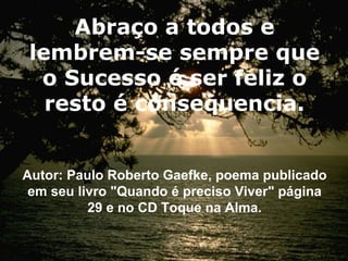 Abraço a todos e lembrem-se sempre que o Sucesso é ser feliz o resto é consequencia. Autor: Paulo Roberto Gaefke, poema publicado em seu livro "Quando é preciso Viver" página 29 e no CD Toque na Alma. 