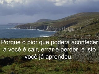 Porque o pior que poderá acontecer a você é cair, errar e perder, e isto você já aprendeu.