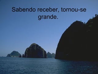 Sabendo receber, tornou-se grande.