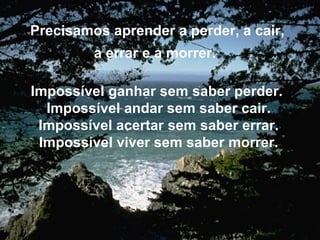 Precisamos aprender a perder, a cair, a errar e a morrer. Impossível ganhar sem saber perder. Impossível andar sem saber cair. Impossível acertar sem saber errar. Impossível viver sem saber morrer.
