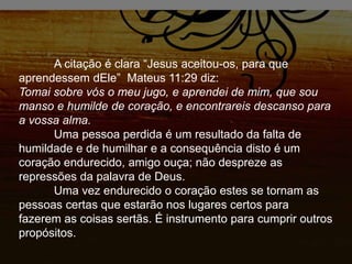 A citação é clara “Jesus aceitou-os, para que
aprendessem dEle” Mateus 11:29 diz:
Tomai sobre vós o meu jugo, e aprendei de mim, que sou
manso e humilde de coração, e encontrareis descanso para
a vossa alma.
Uma pessoa perdida é um resultado da falta de
humildade e de humilhar e a consequência disto é um
coração endurecido, amigo ouça; não despreze as
repressões da palavra de Deus.
Uma vez endurecido o coração estes se tornam as
pessoas certas que estarão nos lugares certos para
fazerem as coisas sertãs. É instrumento para cumprir outros
propósitos.
 