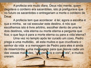 A profecia era muito clara, Deus não mente, quem
degolava o cordeiro era sacerdotes, isto já prefigurava que
no futuro os sacerdotes o entregariam a morte o cordeiro de
Deus.
A profecia tem que acontecer é lei; agora a escolha é
sua e minha, se vai executar este destino, é nós que
escolhemos isto é livre arbítrio, escolher dento de uma lei
dois destinos, vida eterna ou morte eterna a pergunta que
fica; o que faço é para a morte eterna ou para a vida eterna?
Uma vez no templo após ter curado um coxo, Pedro
prega a uma multidão, ali esta muitos e que crucificara o
senhor da vida e a mensagem de Pedro para eles é ainda
de misericórdia, uma mensagem para que desvie cada um
das vossas maldades, “arrependeis e converteis”, e muitos
creram.
 
