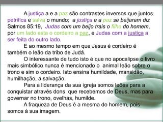 A justiça a e a paz são contrastes inversos que juntos
petrifica e salva o mundo; a justiça e a paz se beijaram diz
Salmos 85:19, Judas com um beijo trais o filho do homem,
por um lado esta o cordeiro a paz, e Judas com a justiça a
ser feita do outro lado.
E ao mesmo tempo em que Jesus é cordeiro é
também o leão da tribo de Judá.
O interessante de tudo isto é que no apocalipse o livro
mais simbólico nunca é mencionado o animal leão sobre o
trono e sim o cordeiro. Isto ensina humildade, mansidão,
humilhação, a salvação.
Para a liderança da sua igreja somos leões para a
conquistar através dons que recebemos de Deus, mas para
governar no trono, ovelhas, humilde.
A fraqueza de Deus é a mesma do homem, pois
somos à sua imagem.
 