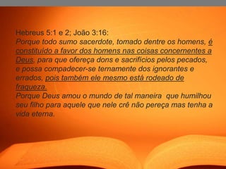 Hebreus 5:1 e 2; João 3:16:
Porque todo sumo sacerdote, tomado dentre os homens, é
constituído a favor dos homens nas coisas concernentes a
Deus, para que ofereça dons e sacrifícios pelos pecados,
e possa compadecer-se ternamente dos ignorantes e
errados, pois também ele mesmo está rodeado de
fraqueza.
Porque Deus amou o mundo de tal maneira que humilhou
seu filho para aquele que nele crê não pereça mas tenha a
vida eterna.
 
