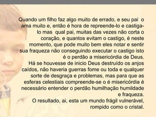 Quando um filho faz algo muito de errado, e seu pai o
ama muito e, então é hora de repreende-lo e castiga-
lo mas qual pai, muitas das vezes não corta o
coração, e quantos evitam o castigo, é neste
momento, que pode muito bem eles notar e sentir
sua fraqueza não conseguindo executar o castigo isto
é o perdão a misericórdia de Deus.
Há se houvesse de inicio Deus destruído os anjos
caídos, não haveria guerras fome ou toda e qualquer
sorte de desgraça e problemas, mas para que as
esferas celestiais compreende-se o é misericórdia é
necessário entender o perdão humilhação humildade
e fraqueza.
O resultado, ai, esta um mundo frágil vulnerável,
rompido como o cristal.
 